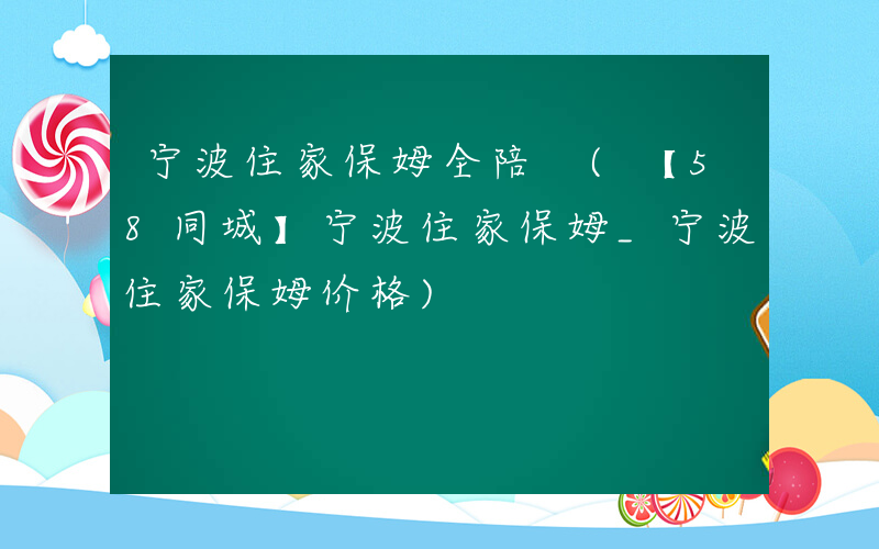 宁波住家保姆全陪 (【58同城】宁波住家保姆_宁波住家保姆价格)